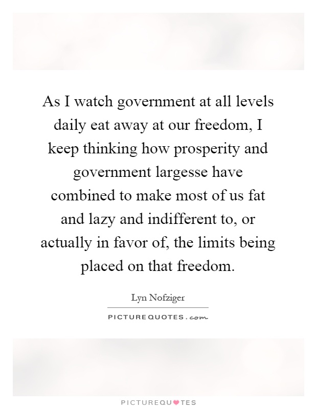 As I watch government at all levels daily eat away at our freedom, I keep thinking how prosperity and government largesse have combined to make most of us fat and lazy and indifferent to, or actually in favor of, the limits being placed on that freedom Picture Quote #1