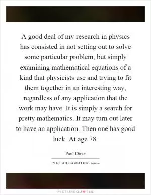 A good deal of my research in physics has consisted in not setting out to solve some particular problem, but simply examining mathematical equations of a kind that physicists use and trying to fit them together in an interesting way, regardless of any application that the work may have. It is simply a search for pretty mathematics. It may turn out later to have an application. Then one has good luck. At age 78 Picture Quote #1