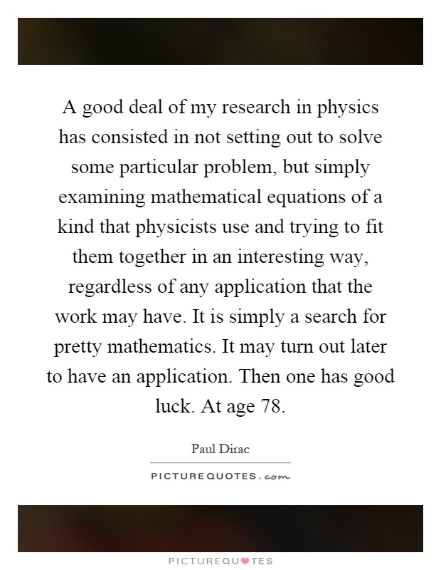A good deal of my research in physics has consisted in not setting out to solve some particular problem, but simply examining mathematical equations of a kind that physicists use and trying to fit them together in an interesting way, regardless of any application that the work may have. It is simply a search for pretty mathematics. It may turn out later to have an application. Then one has good luck. At age 78 Picture Quote #1