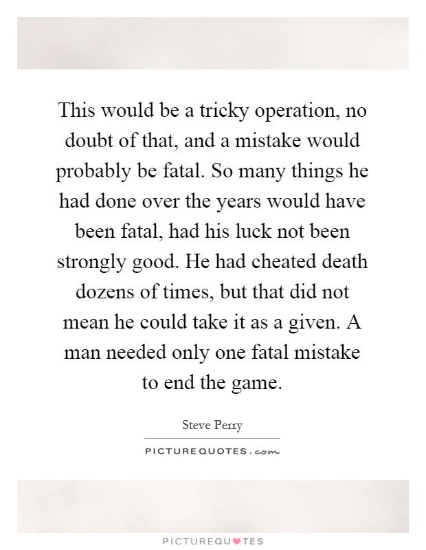 This would be a tricky operation, no doubt of that, and a mistake would probably be fatal. So many things he had done over the years would have been fatal, had his luck not been strongly good. He had cheated death dozens of times, but that did not mean he could take it as a given. A man needed only one fatal mistake to end the game Picture Quote #1