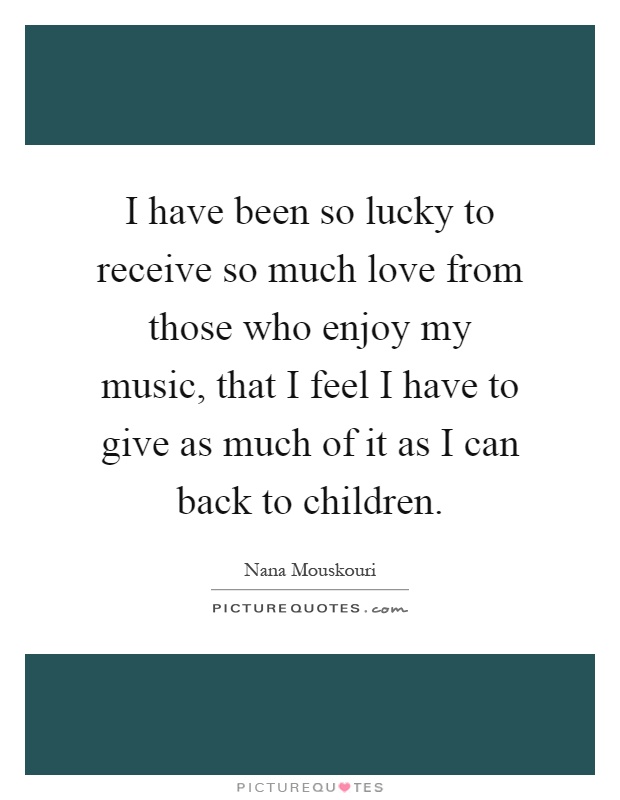 I have been so lucky to receive so much love from those who enjoy my music, that I feel I have to give as much of it as I can back to children Picture Quote #1