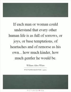 If each man or woman could understand that every other human life is as full of sorrows, or joys, or base temptations, of heartaches and of remorse as his own... how much kinder, how much gentler he would be Picture Quote #1