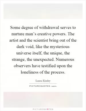Some degree of withdrawal serves to nurture man’s creative powers. The artist and the scientist bring out of the dark void, like the mysterious universe itself, the unique, the strange, the unexpected. Numerous observers have testified upon the loneliness of the process Picture Quote #1