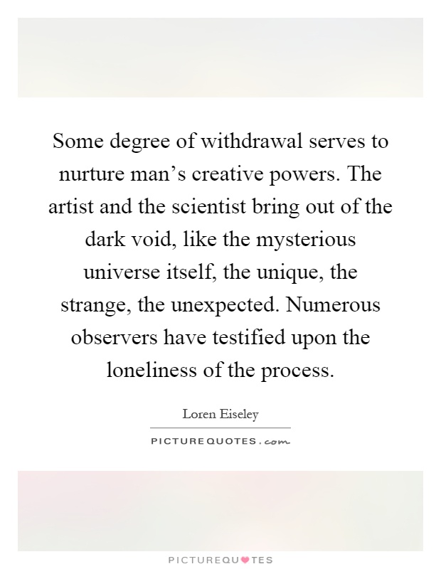 Some degree of withdrawal serves to nurture man's creative powers. The artist and the scientist bring out of the dark void, like the mysterious universe itself, the unique, the strange, the unexpected. Numerous observers have testified upon the loneliness of the process Picture Quote #1