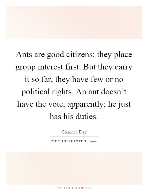 Ants are good citizens; they place group interest first. But they carry it so far, they have few or no political rights. An ant doesn't have the vote, apparently; he just has his duties Picture Quote #1