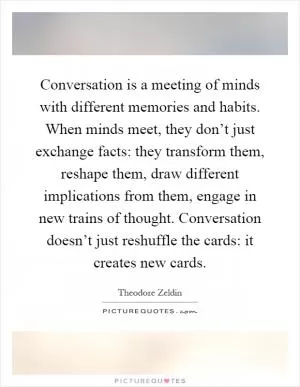 Conversation is a meeting of minds with different memories and habits. When minds meet, they don’t just exchange facts: they transform them, reshape them, draw different implications from them, engage in new trains of thought. Conversation doesn’t just reshuffle the cards: it creates new cards Picture Quote #1