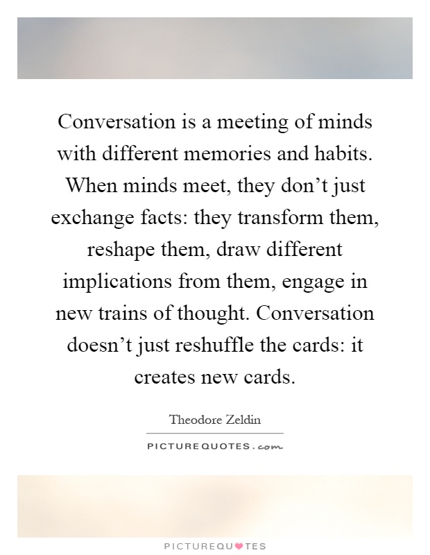 Conversation is a meeting of minds with different memories and habits. When minds meet, they don't just exchange facts: they transform them, reshape them, draw different implications from them, engage in new trains of thought. Conversation doesn't just reshuffle the cards: it creates new cards Picture Quote #1