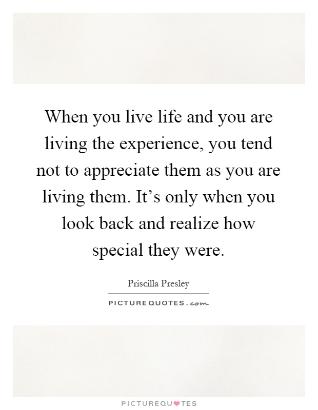 When you live life and you are living the experience, you tend not to appreciate them as you are living them. It's only when you look back and realize how special they were Picture Quote #1