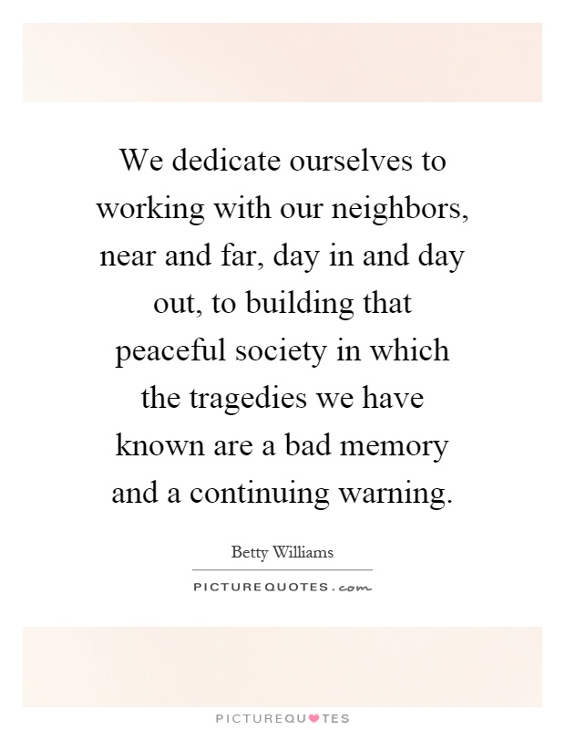 We dedicate ourselves to working with our neighbors, near and far, day in and day out, to building that peaceful society in which the tragedies we have known are a bad memory and a continuing warning Picture Quote #1