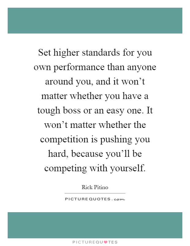 Set higher standards for you own performance than anyone around you, and it won't matter whether you have a tough boss or an easy one. It won't matter whether the competition is pushing you hard, because you'll be competing with yourself Picture Quote #1