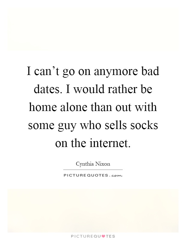 I can't go on anymore bad dates. I would rather be home alone than out with some guy who sells socks on the internet Picture Quote #1