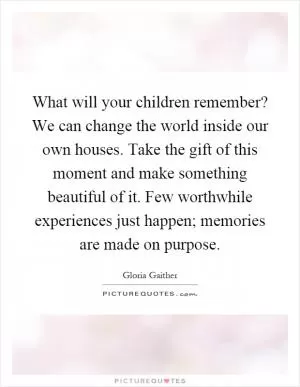 What will your children remember? We can change the world inside our own houses. Take the gift of this moment and make something beautiful of it. Few worthwhile experiences just happen; memories are made on purpose Picture Quote #1