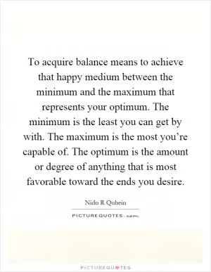 To acquire balance means to achieve that happy medium between the minimum and the maximum that represents your optimum. The minimum is the least you can get by with. The maximum is the most you’re capable of. The optimum is the amount or degree of anything that is most favorable toward the ends you desire Picture Quote #1