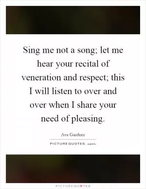 Sing me not a song; let me hear your recital of veneration and respect; this I will listen to over and over when I share your need of pleasing Picture Quote #1