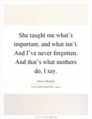 She taught me what’s important, and what isn’t. And I’ve never forgotten. And that’s what mothers do, I say Picture Quote #1