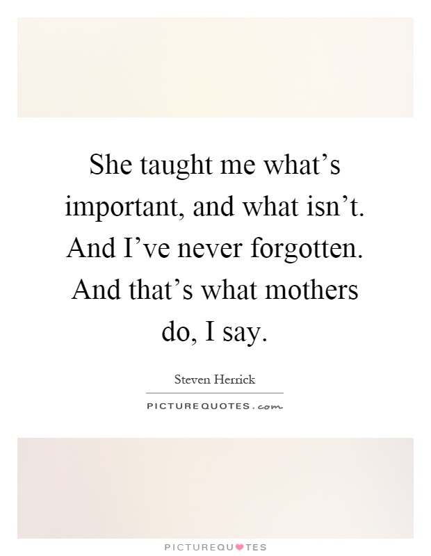 She taught me what's important, and what isn't. And I've never forgotten. And that's what mothers do, I say Picture Quote #1