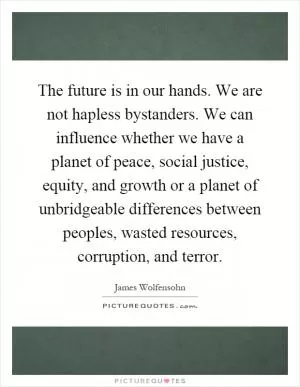 The future is in our hands. We are not hapless bystanders. We can influence whether we have a planet of peace, social justice, equity, and growth or a planet of unbridgeable differences between peoples, wasted resources, corruption, and terror Picture Quote #1