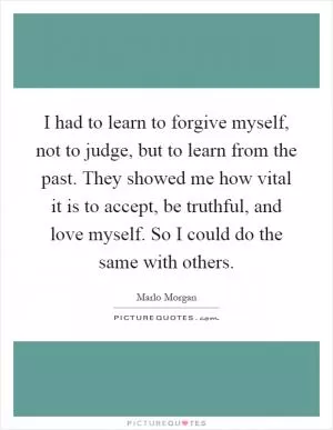 I had to learn to forgive myself, not to judge, but to learn from the past. They showed me how vital it is to accept, be truthful, and love myself. So I could do the same with others Picture Quote #1