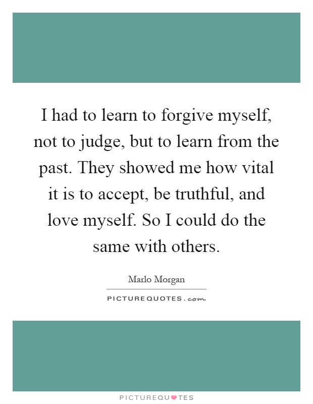 I had to learn to forgive myself, not to judge, but to learn from the past. They showed me how vital it is to accept, be truthful, and love myself. So I could do the same with others Picture Quote #1