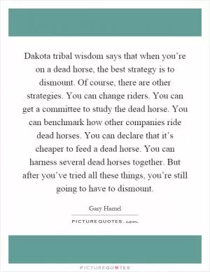 Dakota tribal wisdom says that when you’re on a dead horse, the best strategy is to dismount. Of course, there are other strategies. You can change riders. You can get a committee to study the dead horse. You can benchmark how other companies ride dead horses. You can declare that it’s cheaper to feed a dead horse. You can harness several dead horses together. But after you’ve tried all these things, you’re still going to have to dismount Picture Quote #1