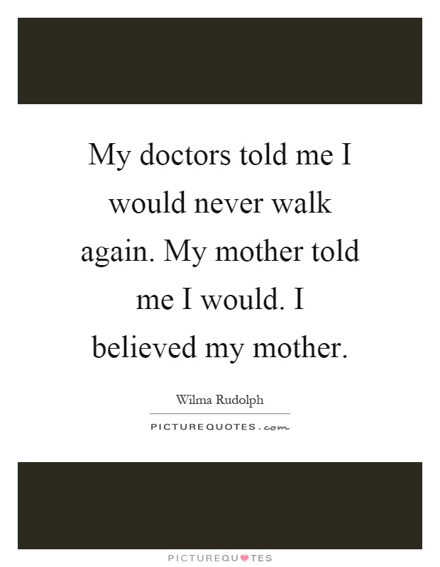 My doctors told me I would never walk again. My mother told me I would. I believed my mother Picture Quote #1