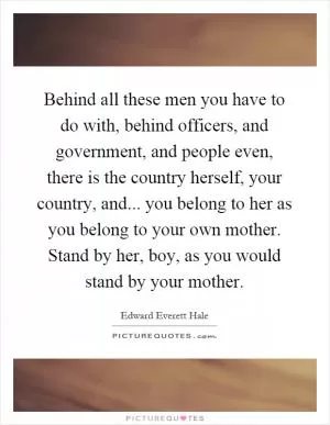 Behind all these men you have to do with, behind officers, and government, and people even, there is the country herself, your country, and... you belong to her as you belong to your own mother. Stand by her, boy, as you would stand by your mother Picture Quote #1
