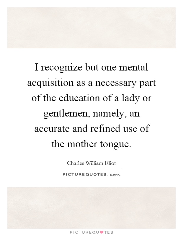 I recognize but one mental acquisition as a necessary part of the education of a lady or gentlemen, namely, an accurate and refined use of the mother tongue Picture Quote #1