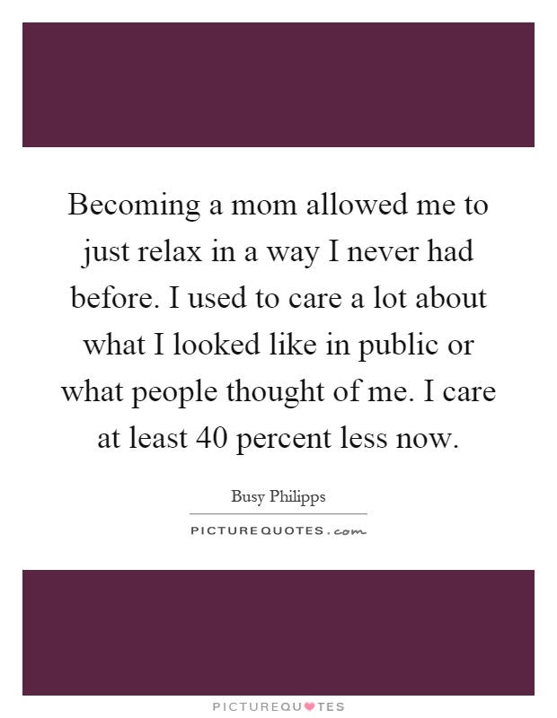 Becoming a mom allowed me to just relax in a way I never had before. I used to care a lot about what I looked like in public or what people thought of me. I care at least 40 percent less now Picture Quote #1
