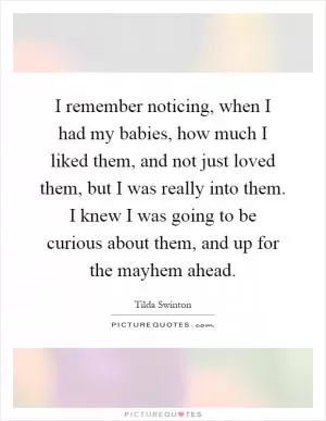 I remember noticing, when I had my babies, how much I liked them, and not just loved them, but I was really into them. I knew I was going to be curious about them, and up for the mayhem ahead Picture Quote #1