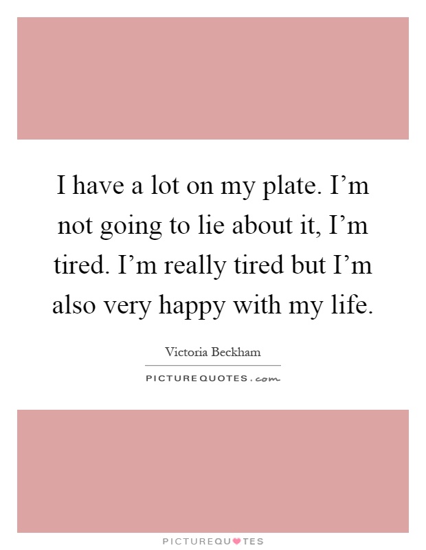 I have a lot on my plate. I'm not going to lie about it, I'm tired. I'm really tired but I'm also very happy with my life Picture Quote #1