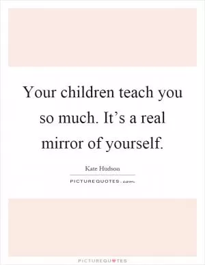 Your children teach you so much. It’s a real mirror of yourself Picture Quote #1