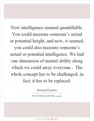 Now intelligence seemed quantifiable. You could measure someone’s actual or potential height, and now, it seemed, you could also measure someone’s actual or potential intelligence. We had one dimension of mental ability along which we could array everyone... The whole concept has to be challenged; in fact, it has to be replaced Picture Quote #1