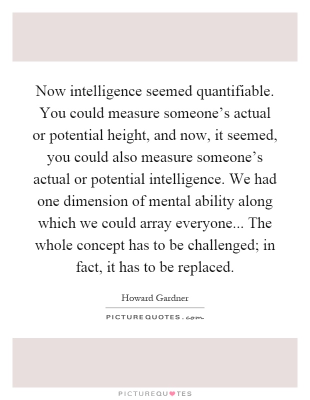 Now intelligence seemed quantifiable. You could measure someone's actual or potential height, and now, it seemed, you could also measure someone's actual or potential intelligence. We had one dimension of mental ability along which we could array everyone... The whole concept has to be challenged; in fact, it has to be replaced Picture Quote #1
