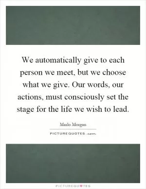 We automatically give to each person we meet, but we choose what we give. Our words, our actions, must consciously set the stage for the life we wish to lead Picture Quote #1