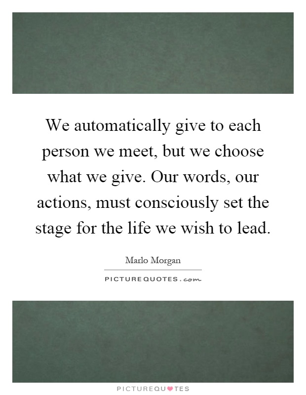 We automatically give to each person we meet, but we choose what we give. Our words, our actions, must consciously set the stage for the life we wish to lead Picture Quote #1