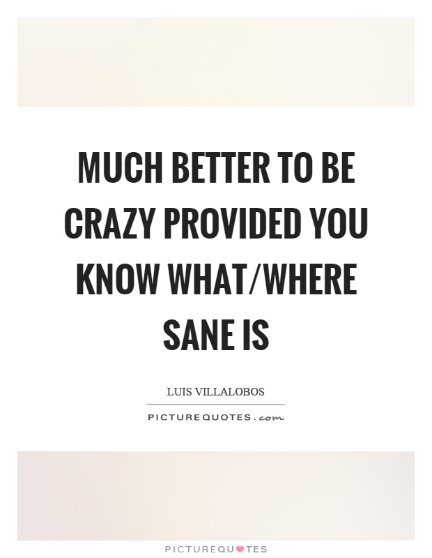 Much better to be crazy provided you know what/where sane is Picture Quote #1