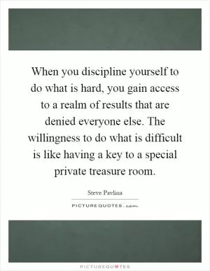 When you discipline yourself to do what is hard, you gain access to a realm of results that are denied everyone else. The willingness to do what is difficult is like having a key to a special private treasure room Picture Quote #1
