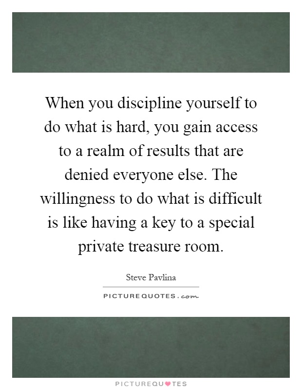 When you discipline yourself to do what is hard, you gain access to a realm of results that are denied everyone else. The willingness to do what is difficult is like having a key to a special private treasure room Picture Quote #1