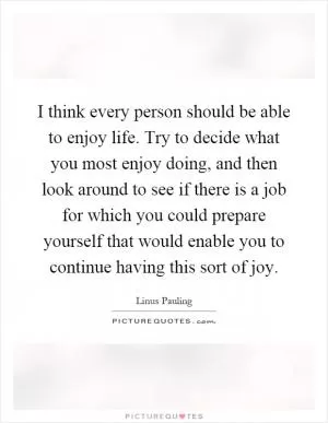 I think every person should be able to enjoy life. Try to decide what you most enjoy doing, and then look around to see if there is a job for which you could prepare yourself that would enable you to continue having this sort of joy Picture Quote #1