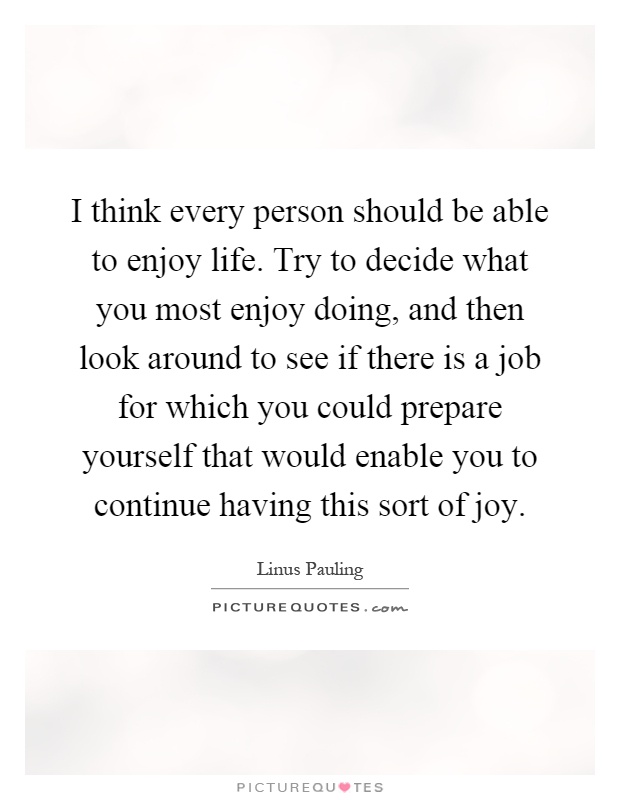 I think every person should be able to enjoy life. Try to decide what you most enjoy doing, and then look around to see if there is a job for which you could prepare yourself that would enable you to continue having this sort of joy Picture Quote #1