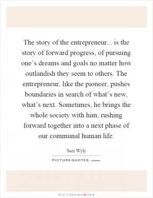 The story of the entrepreneur... is the story of forward progress, of pursuing one’s dreams and goals no matter how outlandish they seem to others. The entrepreneur, like the pioneer, pushes boundaries in search of what’s new, what’s next. Sometimes, he brings the whole society with him, rushing forward together into a next phase of our communal human life Picture Quote #1