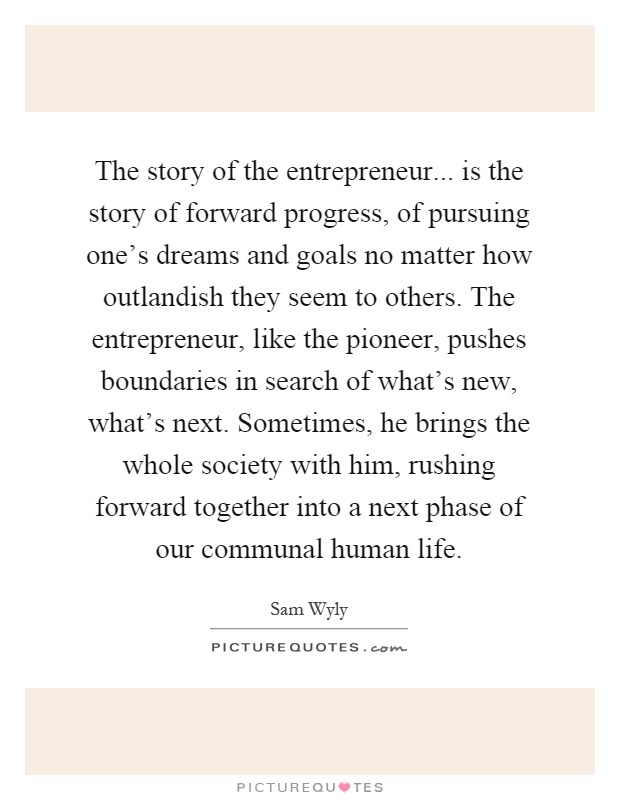 The story of the entrepreneur... is the story of forward progress, of pursuing one's dreams and goals no matter how outlandish they seem to others. The entrepreneur, like the pioneer, pushes boundaries in search of what's new, what's next. Sometimes, he brings the whole society with him, rushing forward together into a next phase of our communal human life Picture Quote #1