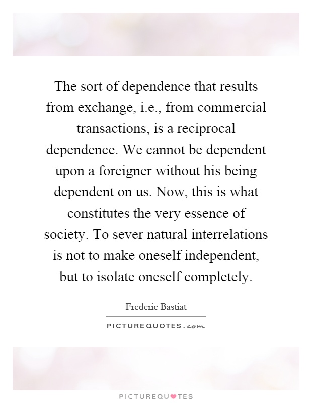 The sort of dependence that results from exchange, i.e., from commercial transactions, is a reciprocal dependence. We cannot be dependent upon a foreigner without his being dependent on us. Now, this is what constitutes the very essence of society. To sever natural interrelations is not to make oneself independent, but to isolate oneself completely Picture Quote #1
