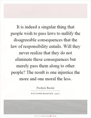 It is indeed a singular thing that people wish to pass laws to nullify the disagreeable consequences that the law of responsibility entails. Will they never realize that they do not eliminate these consequences but merely pass them along to other people? The result is one injustice the more and one moral the less Picture Quote #1