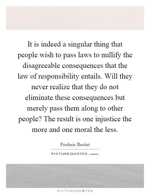 It is indeed a singular thing that people wish to pass laws to nullify the disagreeable consequences that the law of responsibility entails. Will they never realize that they do not eliminate these consequences but merely pass them along to other people? The result is one injustice the more and one moral the less Picture Quote #1