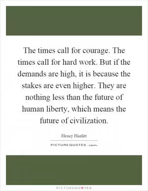 The times call for courage. The times call for hard work. But if the demands are high, it is because the stakes are even higher. They are nothing less than the future of human liberty, which means the future of civilization Picture Quote #1