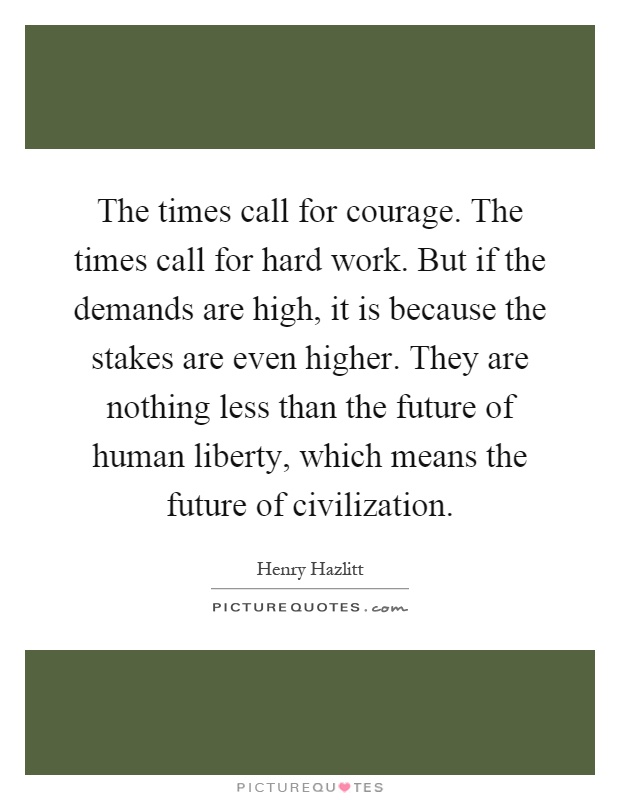 The times call for courage. The times call for hard work. But if the demands are high, it is because the stakes are even higher. They are nothing less than the future of human liberty, which means the future of civilization Picture Quote #1