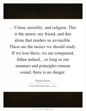... Virtue, morality, and religion. This is the armor, my friend, and this alone that renders us invincible. These are the tactics we should study. If we lose these, we are conquered, fallen indeed... so long as our manners and principles remain sound, there is no danger Picture Quote #1