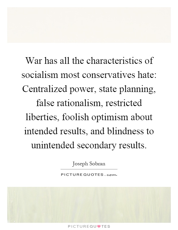 War has all the characteristics of socialism most conservatives hate: Centralized power, state planning, false rationalism, restricted liberties, foolish optimism about intended results, and blindness to unintended secondary results Picture Quote #1