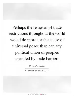 Perhaps the removal of trade restrictions throughout the world would do more for the cause of universal peace than can any political union of peoples separated by trade barriers Picture Quote #1